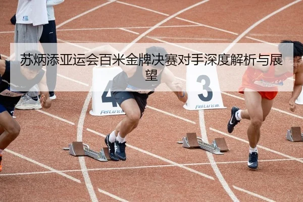 苏炳添亚运会百米金牌决赛对手深度解析与展望
